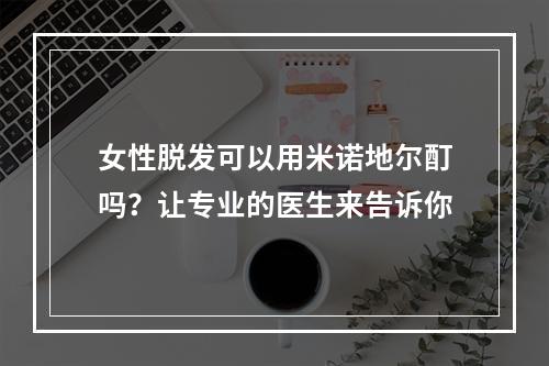 女性脱发可以用米诺地尔酊吗？让专业的医生来告诉你