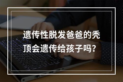 遗传性脱发爸爸的秃顶会遗传给孩子吗？