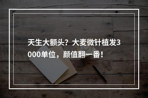 天生大额头？大麦微针植发3000单位，颜值翻一番！