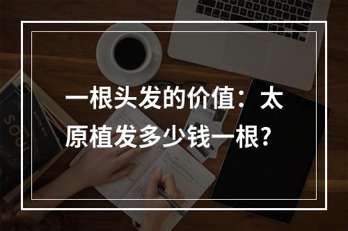 一根头发的价值：太原植发多少钱一根?