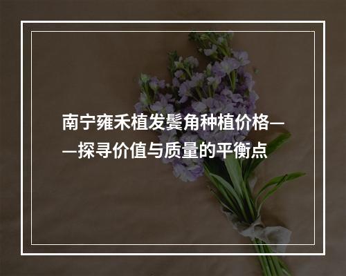 南宁雍禾植发鬓角种植价格——探寻价值与质量的平衡点