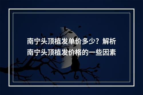 南宁头顶植发单价多少？解析南宁头顶植发价格的一些因素