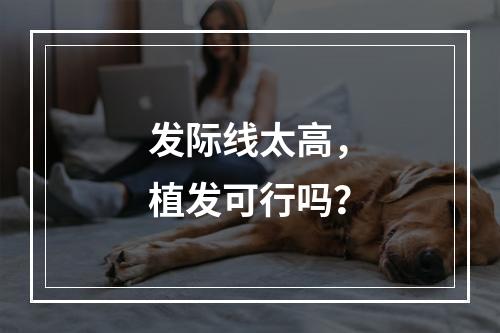 发际线太高，植发可行吗？