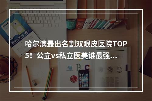 哈尔滨最出名割双眼皮医院TOP5！公立vs私立医美谁最强？