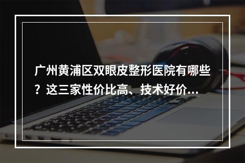 广州黄浦区双眼皮整形医院有哪些？这三家性价比高、技术好价格实惠！