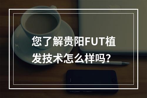 您了解贵阳FUT植发技术怎么样吗？