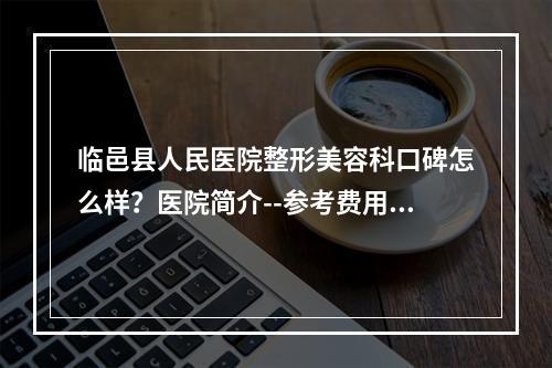 临邑县人民医院整形美容科口碑怎么样？医院简介--参考费用分享