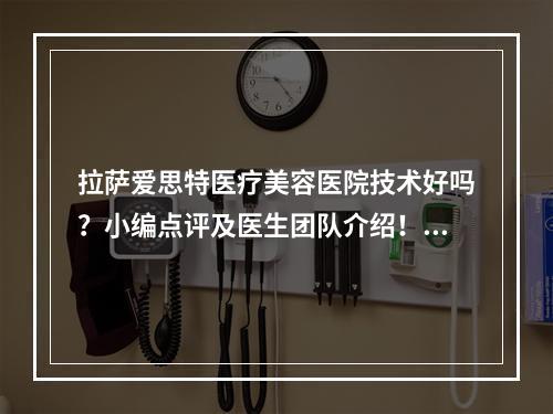 拉萨爱思特医疗美容医院技术好吗？小编点评及医生团队介绍！附价格表盘点！