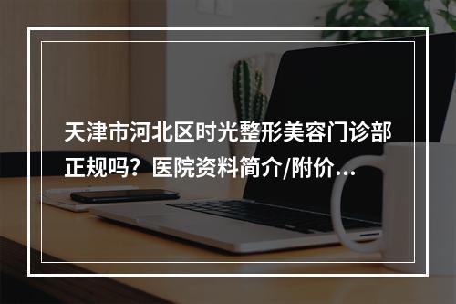 天津市河北区时光整形美容门诊部正规吗？医院资料简介/附价格表