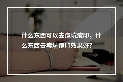 什么东西可以去痘坑痘印，什么东西去痘坑痘印效果好?