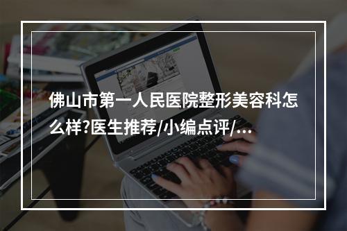 佛山市第一人民医院整形美容科怎么样?医生推荐/小编点评/收费标准，速览~