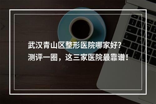 武汉青山区整形医院哪家好？ 测评一圈，这三家医院最靠谱！