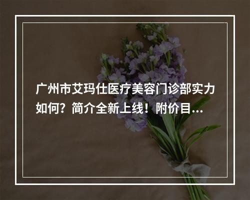 广州市艾玛仕医疗美容门诊部实力如何？简介全新上线！附价目表！