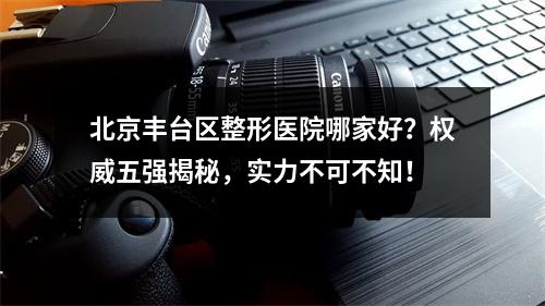 北京丰台区整形医院哪家好？权威五强揭秘，实力不可不知！