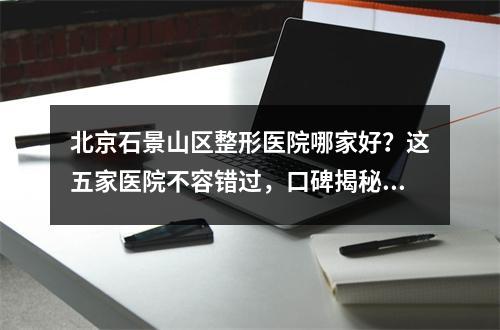 北京石景山区整形医院哪家好？这五家医院不容错过，口碑揭秘了！