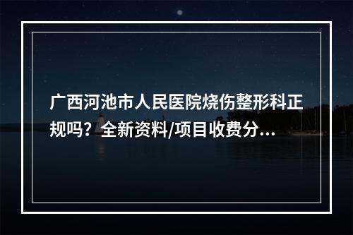 广西河池市人民医院烧伤整形科正规吗？全新资料/项目收费分享