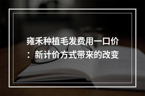 雍禾种植毛发费用一口价：新计价方式带来的改变