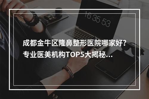 成都金牛区隆鼻整形医院哪家好？专业医美机构TOP5大揭秘！