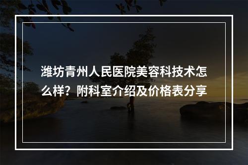 潍坊青州人民医院美容科技术怎么样？附科室介绍及价格表分享