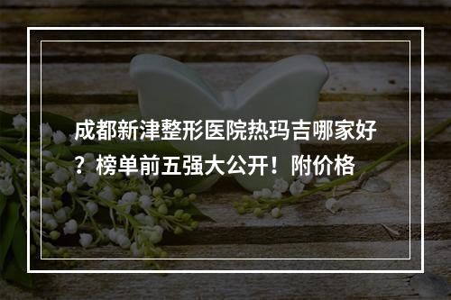 成都新津整形医院热玛吉哪家好？榜单前五强大公开！附价格