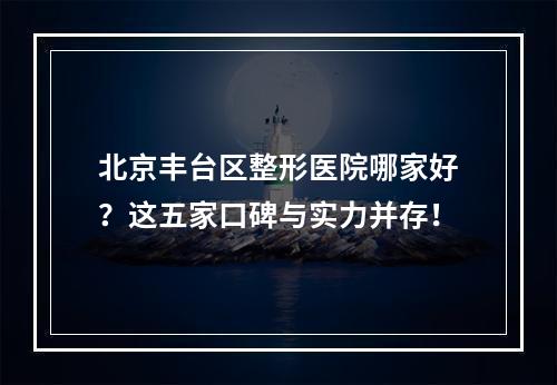 北京丰台区整形医院哪家好？这五家口碑与实力并存！