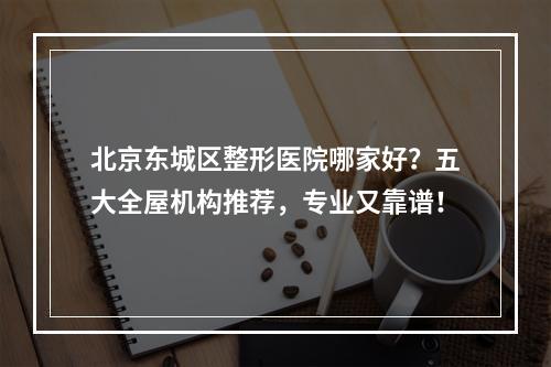 北京东城区整形医院哪家好？五大全屋机构推荐，专业又靠谱！