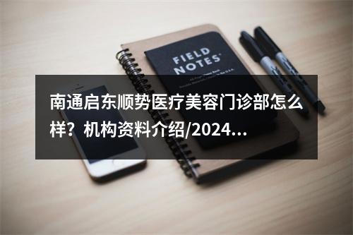 南通启东顺势医疗美容门诊部怎么样？机构资料介绍/2024价格表