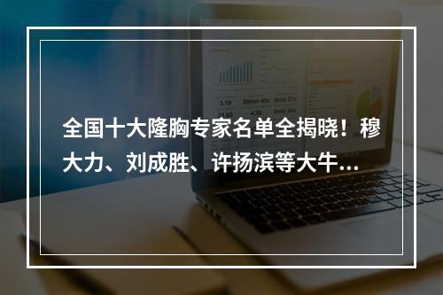 全国十大隆胸专家名单全揭晓！穆大力、刘成胜、许扬滨等大牛出马！