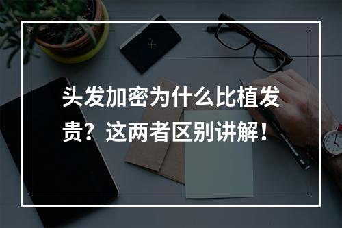 头发加密为什么比植发贵？这两者区别讲解！