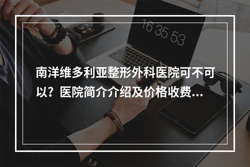 南洋维多利亚整形外科医院可不可以？医院简介介绍及价格收费反馈！