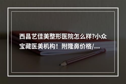 西昌艺佳美整形医院怎么样?小众宝藏医美机构！附隆鼻价格/案例一览