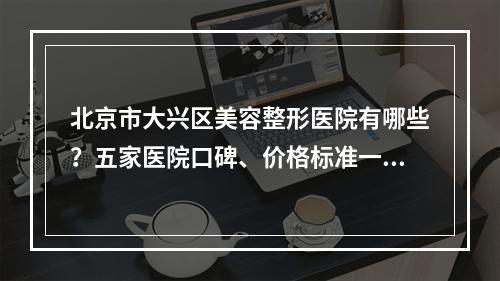 北京市大兴区美容整形医院有哪些？五家医院口碑、价格标准一览