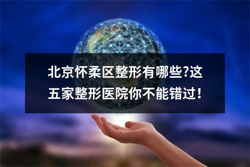 北京怀柔区整形有哪些?这五家整形医院你不能错过！