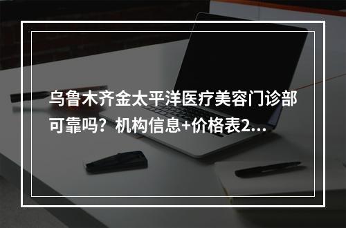 乌鲁木齐金太平洋医疗美容门诊部可靠吗？机构信息+价格表2024