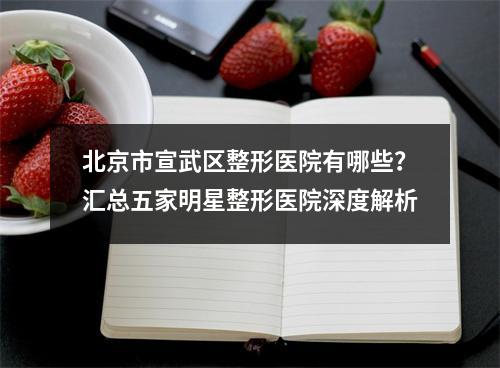 北京市宣武区整形医院有哪些？汇总五家明星整形医院深度解析