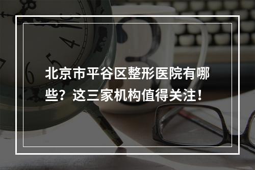 北京市平谷区整形医院有哪些？这三家机构值得关注！