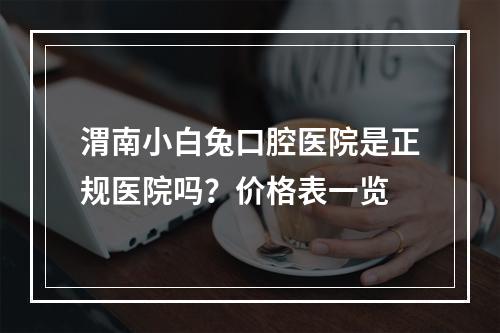 渭南小白兔口腔医院是正规医院吗？价格表一览