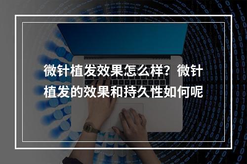 微针植发效果怎么样？微针植发的效果和持久性如何呢