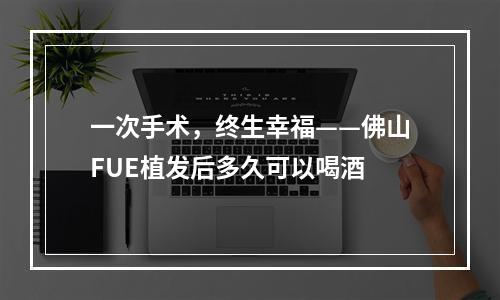 一次手术，终生幸福——佛山FUE植发后多久可以喝酒