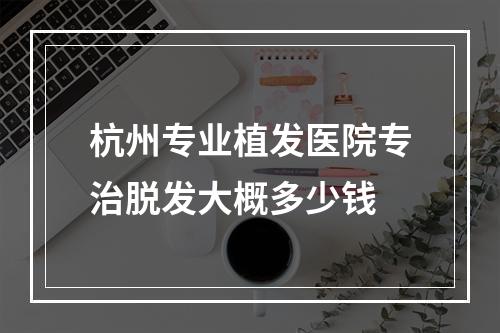 杭州专业植发医院专治脱发大概多少钱