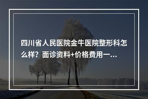 四川省人民医院金牛医院整形科怎么样？面诊资料+价格费用一览