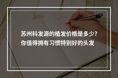 苏州科发源的植发价格是多少？你值得拥有习惯特别好的头发