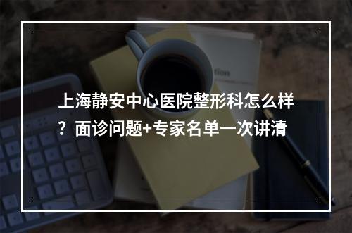 上海静安中心医院整形科怎么样？面诊问题+专家名单一次讲清