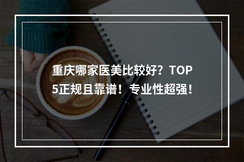 重庆哪家医美比较好？TOP5正规且靠谱！专业性超强！