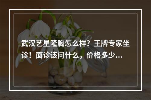 武汉艺星隆胸怎么样？王牌专家坐诊！面诊该问什么，价格多少都有！