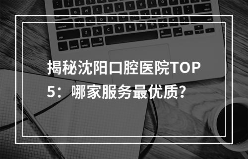 揭秘沈阳口腔医院TOP5：哪家服务最优质？