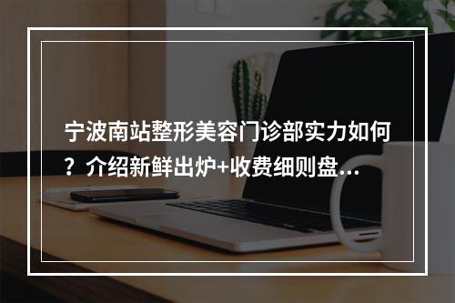 宁波南站整形美容门诊部实力如何？介绍新鲜出炉+收费细则盘点！