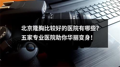 北京隆胸比较好的医院有哪些？五家专业医院助你华丽变身！