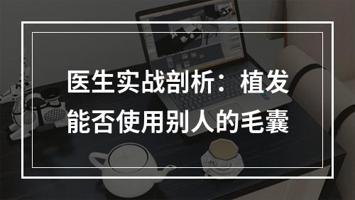 医生实战剖析：植发能否使用别人的毛囊