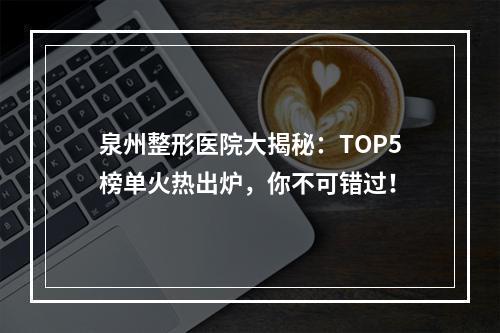 泉州整形医院大揭秘：TOP5榜单火热出炉，你不可错过！